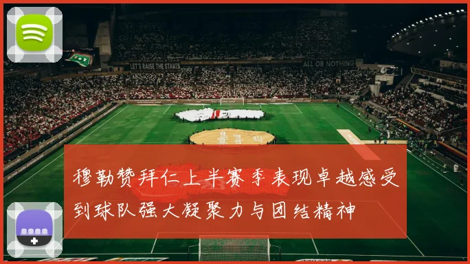 穆勒赞拜仁上半赛季表现卓越感受到球队强大凝聚力与团结精神