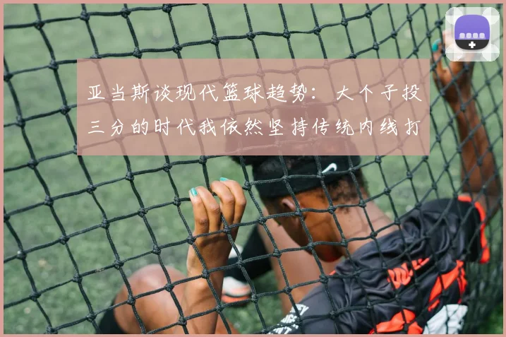 亚当斯谈现代篮球趋势：大个子投三分的时代我依然坚持传统内线打法
