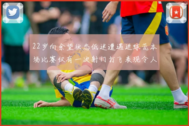 22岁向余望状态低迷遭遇进球荒本场比赛仅有一次射门打飞表现令人失望
