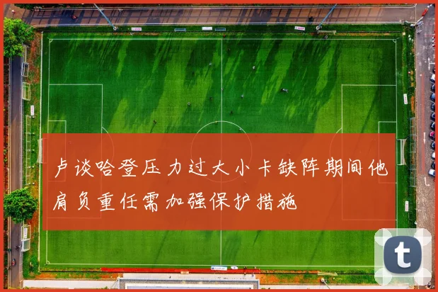 卢谈哈登压力过大小卡缺阵期间他肩负重任需加强保护措施