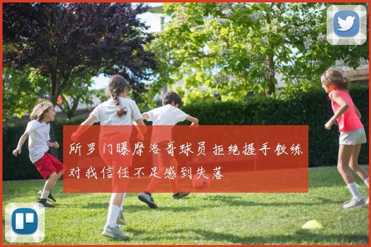 所罗门曝摩洛哥球员拒绝握手教练对我信任不足感到失落