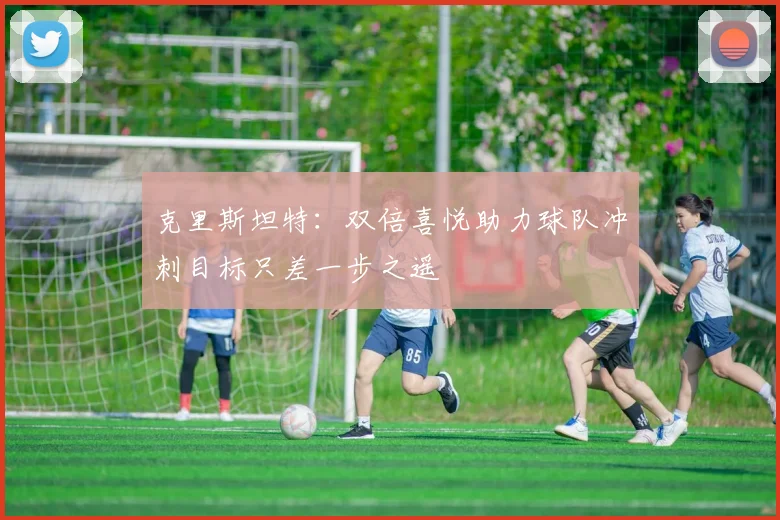 克里斯坦特：双倍喜悦助力球队冲刺目标只差一步之遥