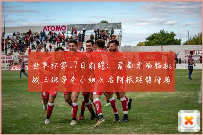 世界杯第17日前瞻：葡萄牙面临挑战三狮争夺小组头名阿根廷静待局势变化