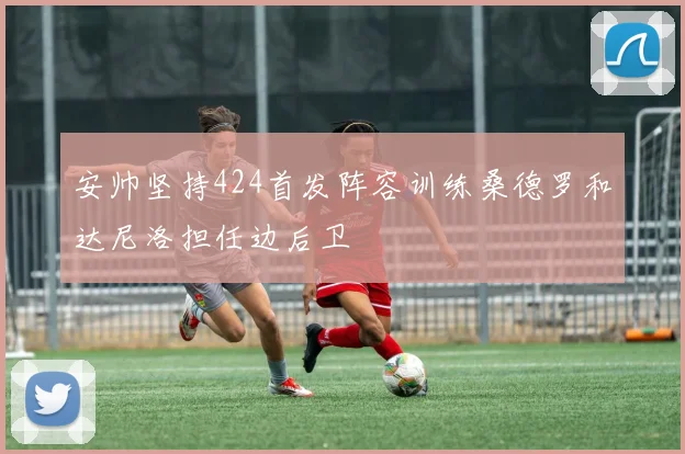 安帅坚持424首发阵容训练桑德罗和达尼洛担任边后卫