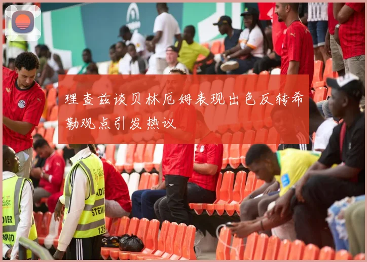 理查兹谈贝林厄姆表现出色反转希勒观点引发热议