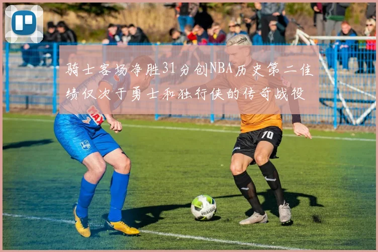 骑士客场净胜31分创NBA历史第二佳绩仅次于勇士和独行侠的传奇战役