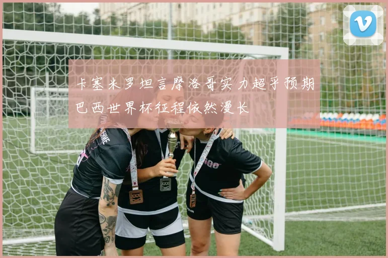 卡塞米罗坦言摩洛哥实力超乎预期巴西世界杯征程依然漫长