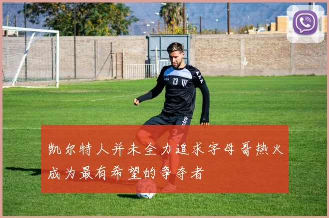 凯尔特人并未全力追求字母哥热火成为最有希望的争夺者