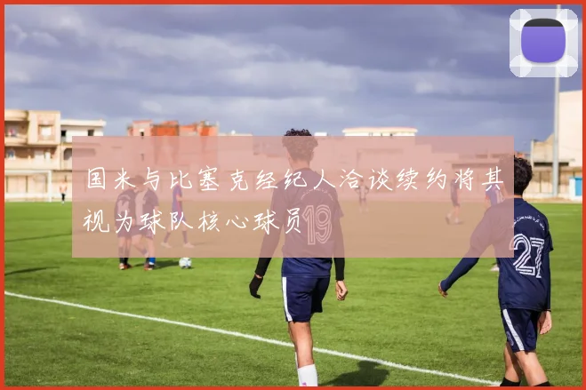 国米与比塞克经纪人洽谈续约将其视为球队核心球员