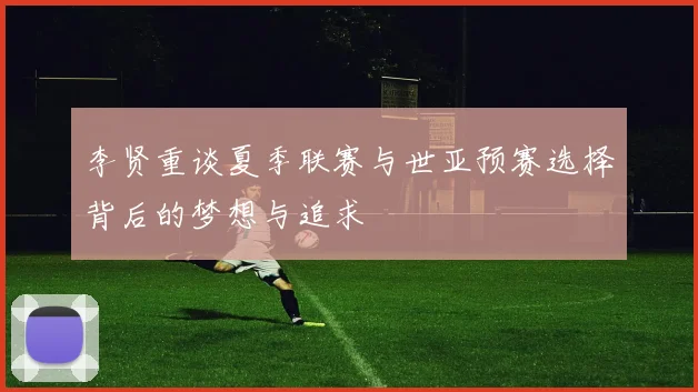 李贤重谈夏季联赛与世亚预赛选择背后的梦想与追求