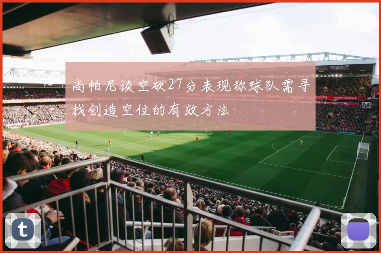 尚帕尼谈空砍27分表现称球队需寻找创造空位的有效方法
