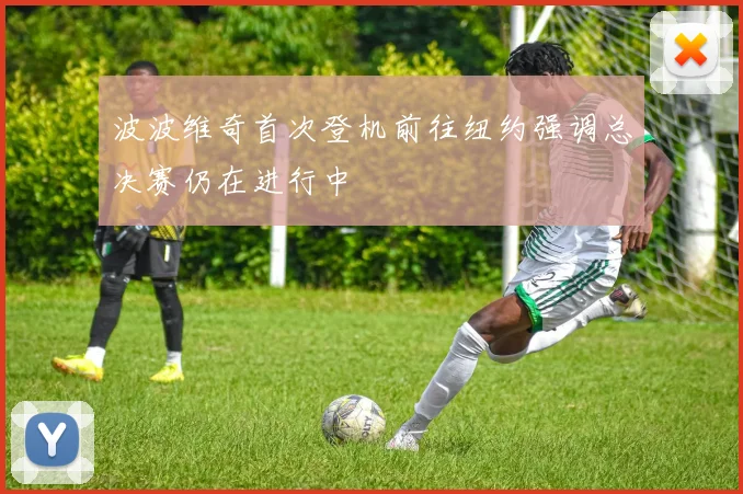 波波维奇首次登机前往纽约强调总决赛仍在进行中