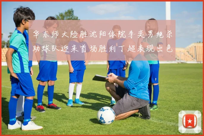 华东师大险胜沈阳体院李奕男绝杀助球队迎来首场胜利丁超表现出色贡献21分5断