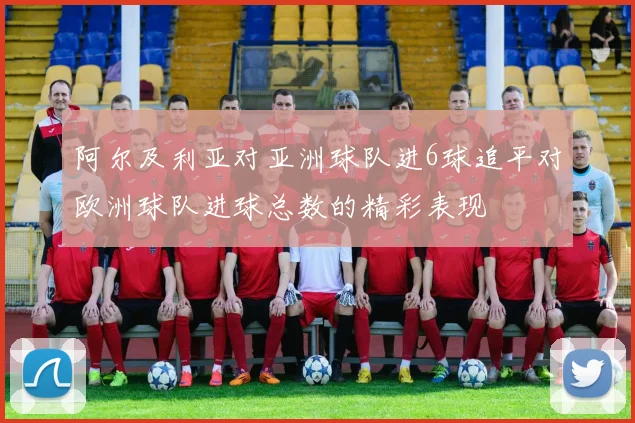 阿尔及利亚对亚洲球队进6球追平对欧洲球队进球总数的精彩表现