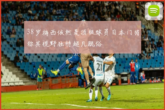 38岁梅西依然是顶级球员日本门将称其视野独特超凡脱俗