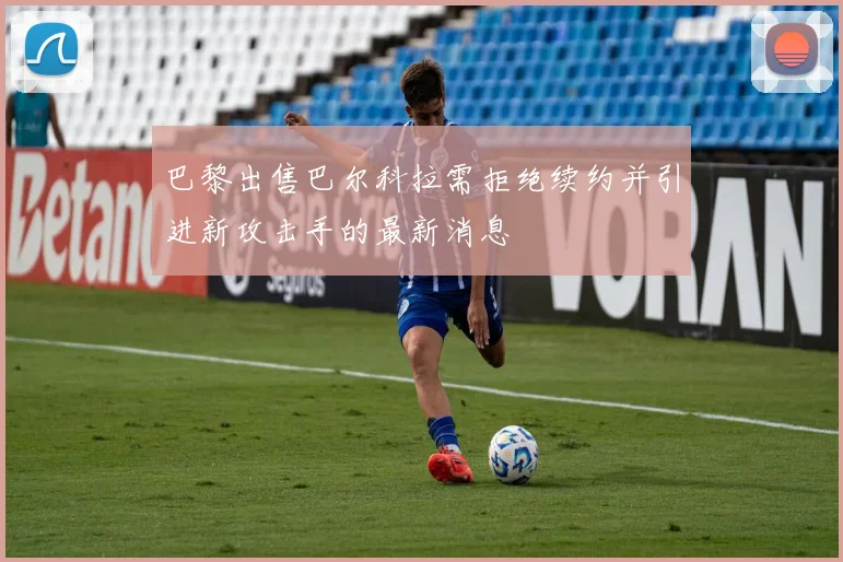 巴黎出售巴尔科拉需拒绝续约并引进新攻击手的最新消息