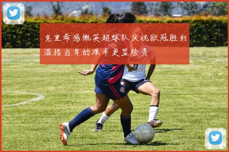 克里希感慨英超球队庆祝欧冠胜利温格当年的艰辛更显珍贵