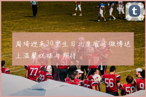 周琦迎来30岁生日北京官方微博送上温馨祝福与期待
