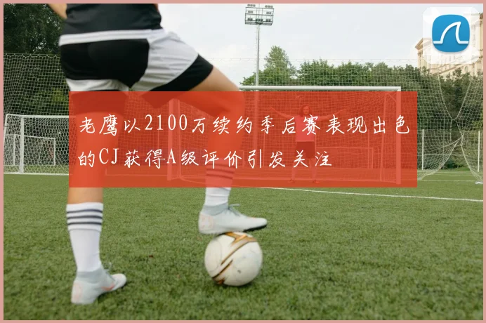 老鹰以2100万续约季后赛表现出色的CJ获得A级评价引发关注