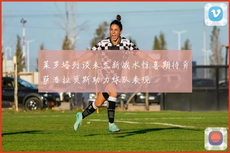 莱罗塔列谈米兰新战术惊喜期待贡萨洛拉莫斯助力球队表现