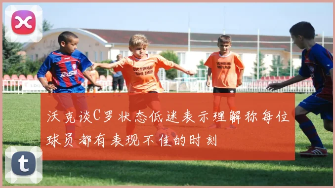 沃克谈C罗状态低迷表示理解称每位球员都有表现不佳的时刻